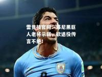 雷竞技官网：慕尼黑巨人老将示弱，欲退役传言不绝！