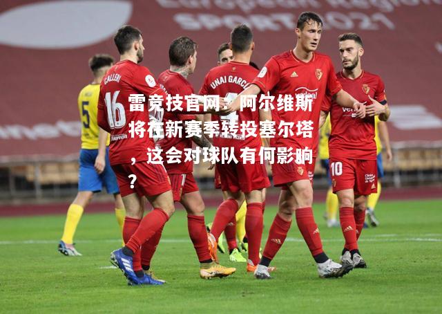 雷竞技官网：阿尔维斯将在新赛季转投塞尔塔，这会对球队有何影响？