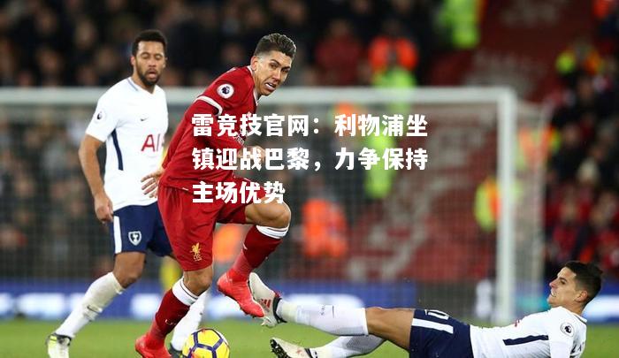 雷竞技官网：利物浦坐镇迎战巴黎，力争保持主场优势