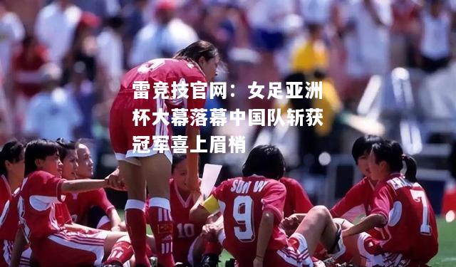 雷竞技官网：女足亚洲杯大幕落幕中国队斩获冠军喜上眉梢