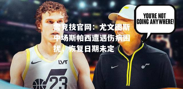 雷竞技官网：尤文图斯中场斯帕西遭遇伤病困扰，恢复日期未定