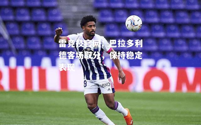 雷竞技官网：巴拉多利德客场取分，保持稳定表现