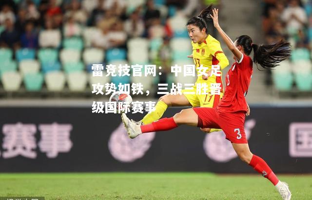 雷竞技官网：中国女足攻势如铁，三战三胜晋级国际赛事